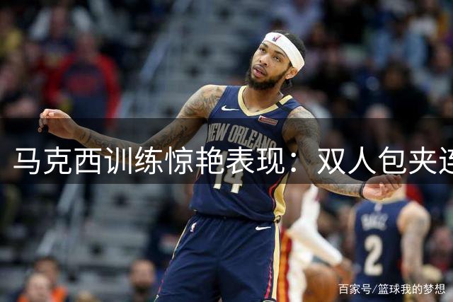 马克西训练惊艳表现：双人包夹连中9个三分球